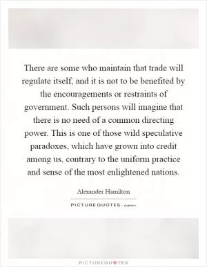 There are some who maintain that trade will regulate itself, and it is not to be benefited by the encouragements or restraints of government. Such persons will imagine that there is no need of a common directing power. This is one of those wild speculative paradoxes, which have grown into credit among us, contrary to the uniform practice and sense of the most enlightened nations Picture Quote #1