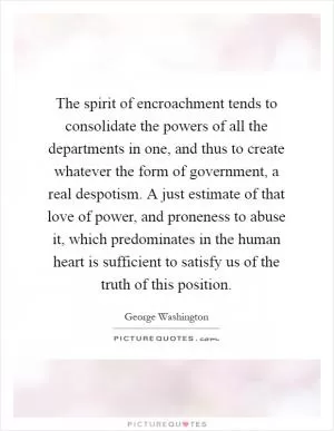 The spirit of encroachment tends to consolidate the powers of all the departments in one, and thus to create whatever the form of government, a real despotism. A just estimate of that love of power, and proneness to abuse it, which predominates in the human heart is sufficient to satisfy us of the truth of this position Picture Quote #1