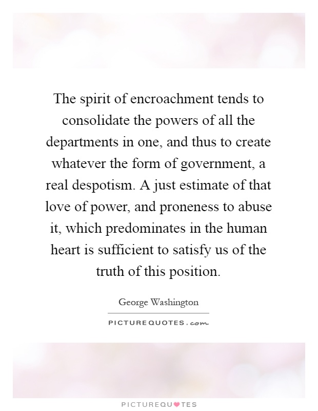 The spirit of encroachment tends to consolidate the powers of all the departments in one, and thus to create whatever the form of government, a real despotism. A just estimate of that love of power, and proneness to abuse it, which predominates in the human heart is sufficient to satisfy us of the truth of this position Picture Quote #1