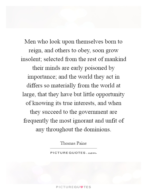 Men who look upon themselves born to reign, and others to obey, soon grow insolent; selected from the rest of mankind their minds are early poisoned by importance; and the world they act in differs so materially from the world at large, that they have but little opportunity of knowing its true interests, and when they succeed to the government are frequently the most ignorant and unfit of any throughout the dominions Picture Quote #1