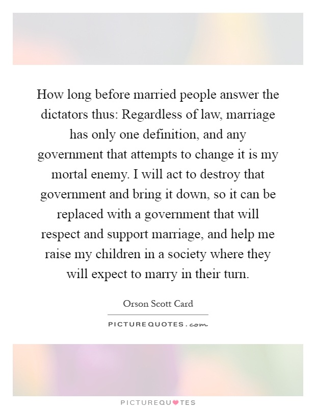 How long before married people answer the dictators thus: Regardless of law, marriage has only one definition, and any government that attempts to change it is my mortal enemy. I will act to destroy that government and bring it down, so it can be replaced with a government that will respect and support marriage, and help me raise my children in a society where they will expect to marry in their turn Picture Quote #1