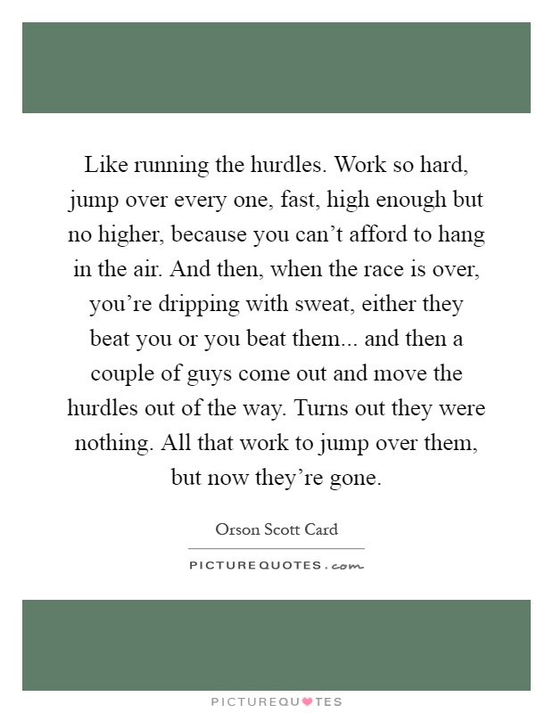 Like running the hurdles. Work so hard, jump over every one, fast, high enough but no higher, because you can't afford to hang in the air. And then, when the race is over, you're dripping with sweat, either they beat you or you beat them... and then a couple of guys come out and move the hurdles out of the way. Turns out they were nothing. All that work to jump over them, but now they're gone Picture Quote #1