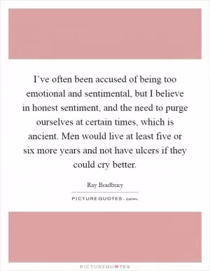 I’ve often been accused of being too emotional and sentimental, but I believe in honest sentiment, and the need to purge ourselves at certain times, which is ancient. Men would live at least five or six more years and not have ulcers if they could cry better Picture Quote #1