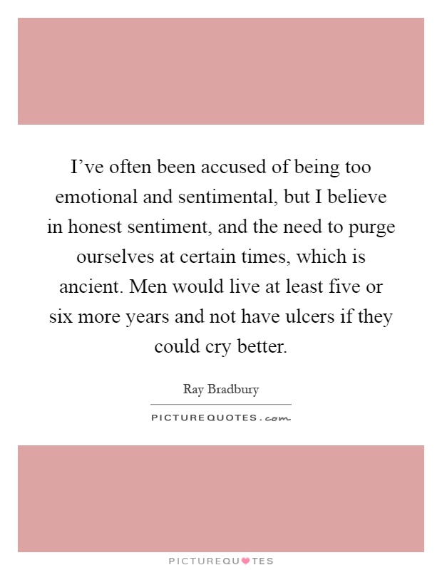 I've often been accused of being too emotional and sentimental, but I believe in honest sentiment, and the need to purge ourselves at certain times, which is ancient. Men would live at least five or six more years and not have ulcers if they could cry better Picture Quote #1