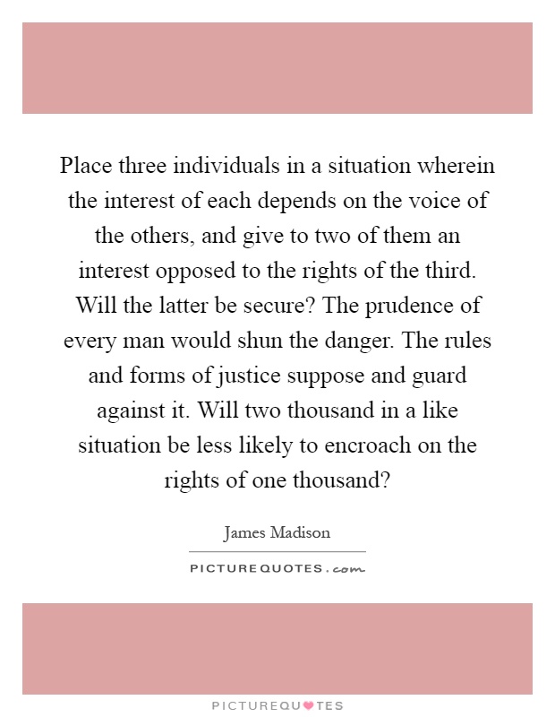 Place three individuals in a situation wherein the interest of each depends on the voice of the others, and give to two of them an interest opposed to the rights of the third. Will the latter be secure? The prudence of every man would shun the danger. The rules and forms of justice suppose and guard against it. Will two thousand in a like situation be less likely to encroach on the rights of one thousand? Picture Quote #1