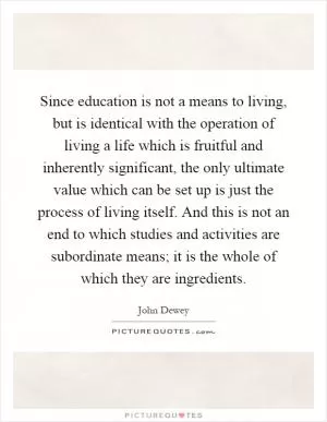 Since education is not a means to living, but is identical with the operation of living a life which is fruitful and inherently significant, the only ultimate value which can be set up is just the process of living itself. And this is not an end to which studies and activities are subordinate means; it is the whole of which they are ingredients Picture Quote #1