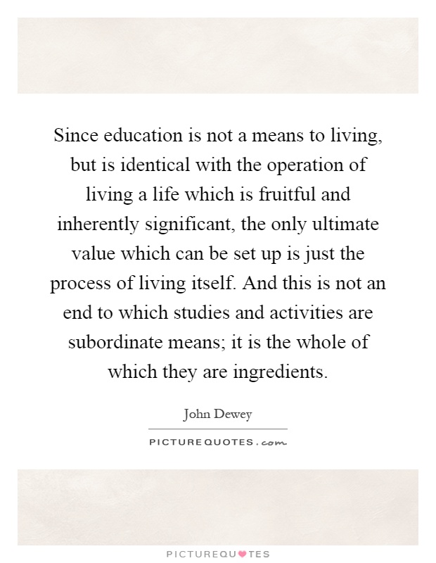 Since education is not a means to living, but is identical with the operation of living a life which is fruitful and inherently significant, the only ultimate value which can be set up is just the process of living itself. And this is not an end to which studies and activities are subordinate means; it is the whole of which they are ingredients Picture Quote #1