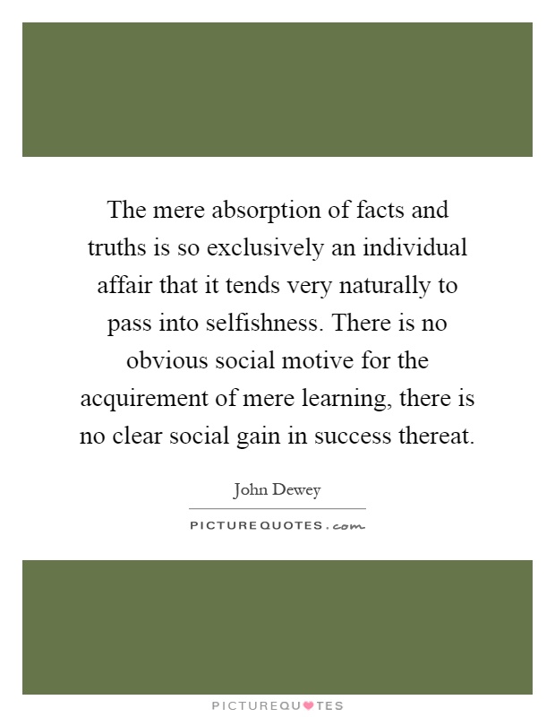 The mere absorption of facts and truths is so exclusively an individual affair that it tends very naturally to pass into selfishness. There is no obvious social motive for the acquirement of mere learning, there is no clear social gain in success thereat Picture Quote #1