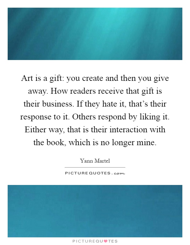 Art is a gift: you create and then you give away. How readers receive that gift is their business. If they hate it, that's their response to it. Others respond by liking it. Either way, that is their interaction with the book, which is no longer mine Picture Quote #1