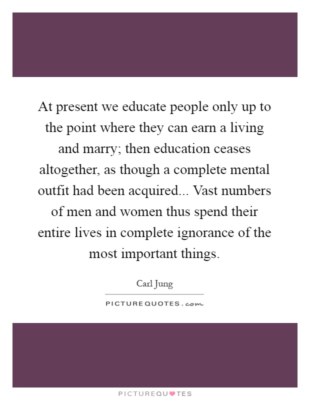 At present we educate people only up to the point where they can earn a living and marry; then education ceases altogether, as though a complete mental outfit had been acquired... Vast numbers of men and women thus spend their entire lives in complete ignorance of the most important things Picture Quote #1