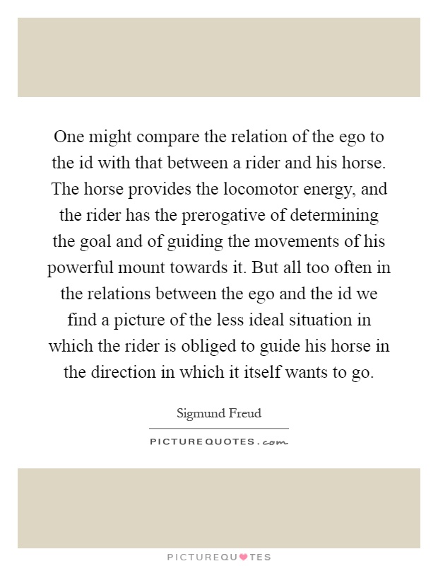 One might compare the relation of the ego to the id with that between a rider and his horse. The horse provides the locomotor energy, and the rider has the prerogative of determining the goal and of guiding the movements of his powerful mount towards it. But all too often in the relations between the ego and the id we find a picture of the less ideal situation in which the rider is obliged to guide his horse in the direction in which it itself wants to go Picture Quote #1