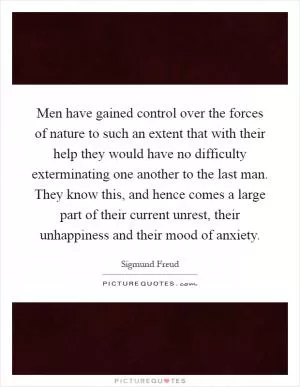 Men have gained control over the forces of nature to such an extent that with their help they would have no difficulty exterminating one another to the last man. They know this, and hence comes a large part of their current unrest, their unhappiness and their mood of anxiety Picture Quote #1