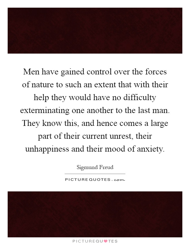 Men have gained control over the forces of nature to such an extent that with their help they would have no difficulty exterminating one another to the last man. They know this, and hence comes a large part of their current unrest, their unhappiness and their mood of anxiety Picture Quote #1