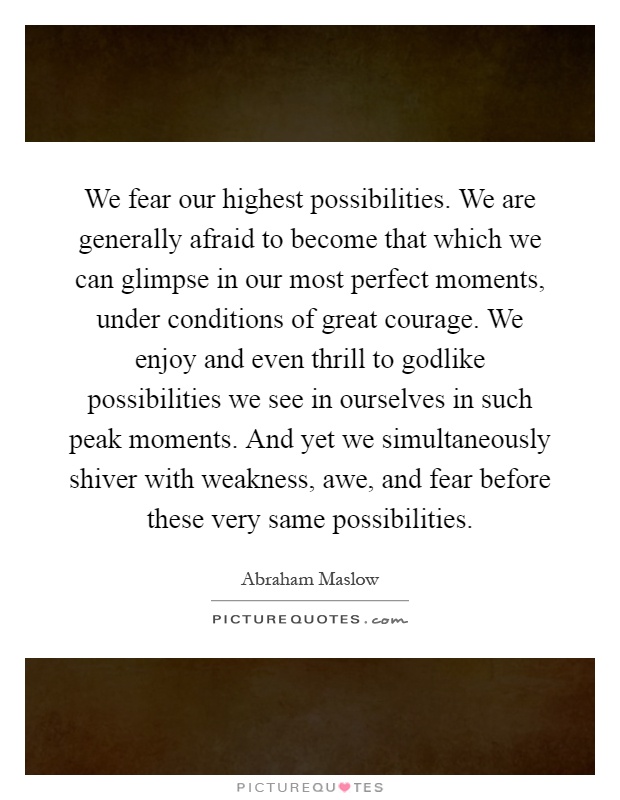 We fear our highest possibilities. We are generally afraid to become that which we can glimpse in our most perfect moments, under conditions of great courage. We enjoy and even thrill to godlike possibilities we see in ourselves in such peak moments. And yet we simultaneously shiver with weakness, awe, and fear before these very same possibilities Picture Quote #1