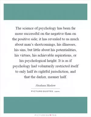 The science of psychology has been far more successful on the negative than on the positive side; it has revealed to us much about man’s shortcomings, his illnesses, his sins, but little about his potentialities, his virtues, his achievable aspirations, or his psychological height. It is as if psychology had voluntarily restricted itself to only half its rightful jurisdiction, and that the darker, meaner half Picture Quote #1