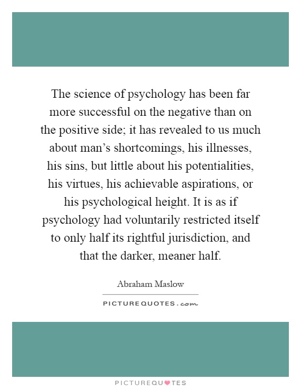 The science of psychology has been far more successful on the negative than on the positive side; it has revealed to us much about man's shortcomings, his illnesses, his sins, but little about his potentialities, his virtues, his achievable aspirations, or his psychological height. It is as if psychology had voluntarily restricted itself to only half its rightful jurisdiction, and that the darker, meaner half Picture Quote #1
