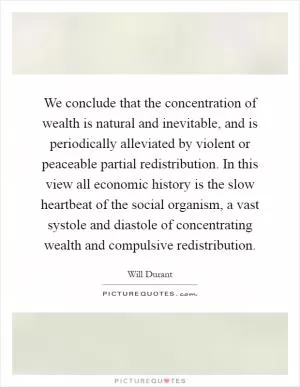 We conclude that the concentration of wealth is natural and inevitable, and is periodically alleviated by violent or peaceable partial redistribution. In this view all economic history is the slow heartbeat of the social organism, a vast systole and diastole of concentrating wealth and compulsive redistribution Picture Quote #1