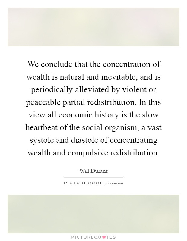 We conclude that the concentration of wealth is natural and inevitable, and is periodically alleviated by violent or peaceable partial redistribution. In this view all economic history is the slow heartbeat of the social organism, a vast systole and diastole of concentrating wealth and compulsive redistribution Picture Quote #1