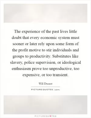 The experience of the past lives little doubt that every economic system must sooner or later rely upon some form of the profit motive to stir individuals and groups to productivity. Substitutes like slavery, police supervision, or ideological enthusiasm prove too unproductive, too expensive, or too transient Picture Quote #1