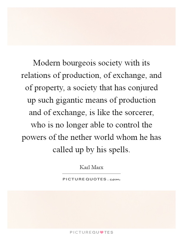 Modern bourgeois society with its relations of production, of exchange, and of property, a society that has conjured up such gigantic means of production and of exchange, is like the sorcerer, who is no longer able to control the powers of the nether world whom he has called up by his spells Picture Quote #1