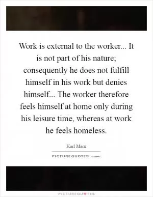 Work is external to the worker... It is not part of his nature; consequently he does not fulfill himself in his work but denies himself... The worker therefore feels himself at home only during his leisure time, whereas at work he feels homeless Picture Quote #1