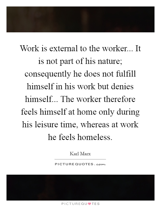 Work is external to the worker... It is not part of his nature; consequently he does not fulfill himself in his work but denies himself... The worker therefore feels himself at home only during his leisure time, whereas at work he feels homeless Picture Quote #1