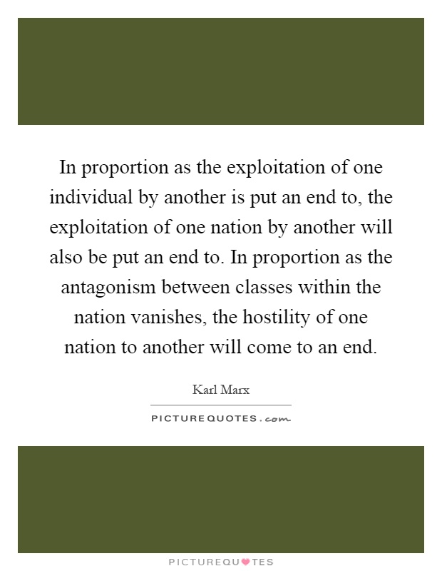 In proportion as the exploitation of one individual by another is put an end to, the exploitation of one nation by another will also be put an end to. In proportion as the antagonism between classes within the nation vanishes, the hostility of one nation to another will come to an end Picture Quote #1