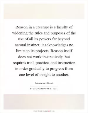 Reason in a creature is a faculty of widening the rules and purposes of the use of all its powers far beyond natural instinct; it acknowledges no limits to its projects. Reason itself does not work instinctively, but requires trial, practice, and instruction in order gradually to progress from one level of insight to another Picture Quote #1