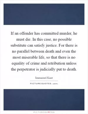 If an offender has committed murder, he must die. In this case, no possible substitute can satisfy justice. For there is no parallel between death and even the most miserable life, so that there is no equality of crime and retribution unless the perpetrator is judicially put to death Picture Quote #1