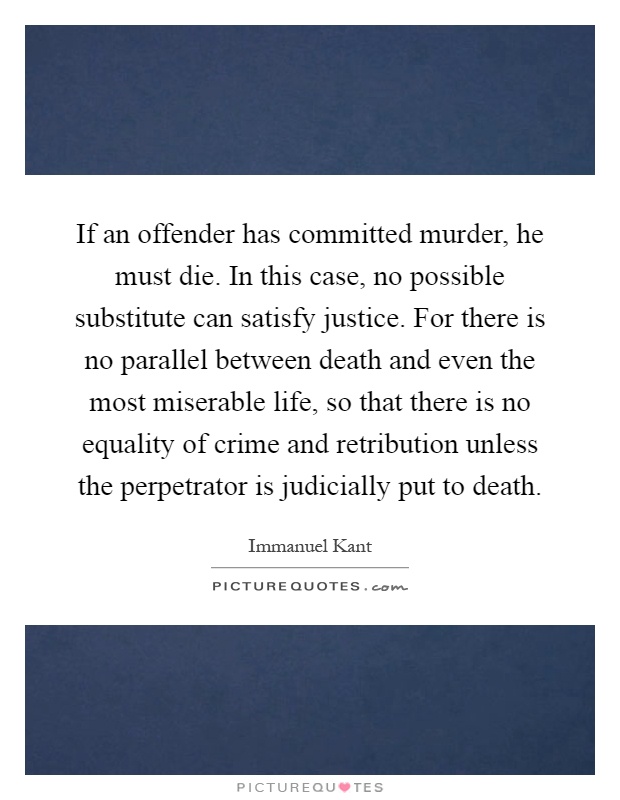 If an offender has committed murder, he must die. In this case, no possible substitute can satisfy justice. For there is no parallel between death and even the most miserable life, so that there is no equality of crime and retribution unless the perpetrator is judicially put to death Picture Quote #1