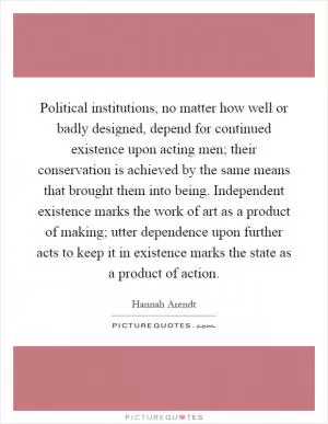 Political institutions, no matter how well or badly designed, depend for continued existence upon acting men; their conservation is achieved by the same means that brought them into being. Independent existence marks the work of art as a product of making; utter dependence upon further acts to keep it in existence marks the state as a product of action Picture Quote #1