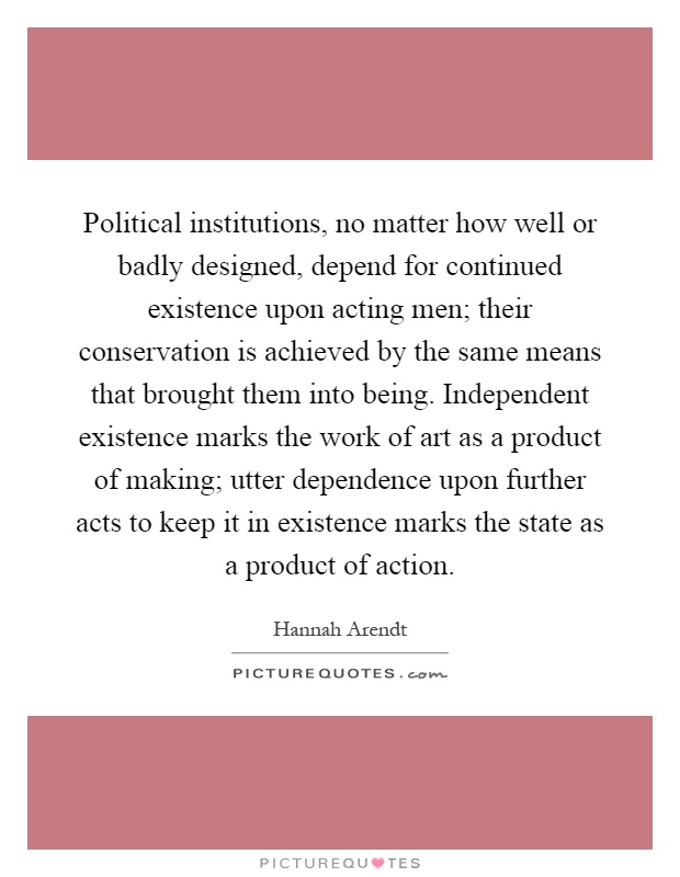 Political institutions, no matter how well or badly designed, depend for continued existence upon acting men; their conservation is achieved by the same means that brought them into being. Independent existence marks the work of art as a product of making; utter dependence upon further acts to keep it in existence marks the state as a product of action Picture Quote #1