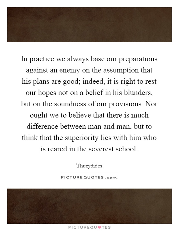 In practice we always base our preparations against an enemy on the assumption that his plans are good; indeed, it is right to rest our hopes not on a belief in his blunders, but on the soundness of our provisions. Nor ought we to believe that there is much difference between man and man, but to think that the superiority lies with him who is reared in the severest school Picture Quote #1