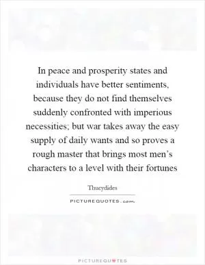 In peace and prosperity states and individuals have better sentiments, because they do not find themselves suddenly confronted with imperious necessities; but war takes away the easy supply of daily wants and so proves a rough master that brings most men’s characters to a level with their fortunes Picture Quote #1