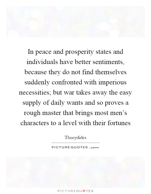 In peace and prosperity states and individuals have better sentiments, because they do not find themselves suddenly confronted with imperious necessities; but war takes away the easy supply of daily wants and so proves a rough master that brings most men's characters to a level with their fortunes Picture Quote #1