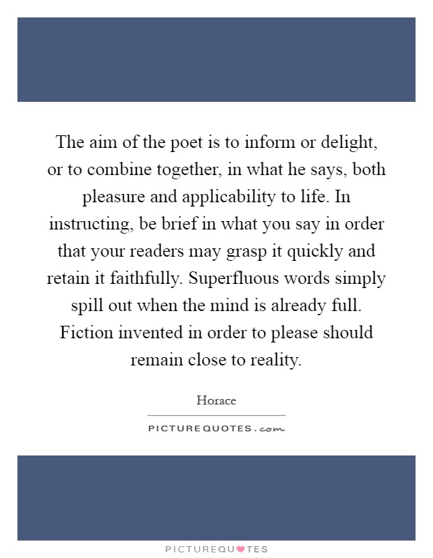 The aim of the poet is to inform or delight, or to combine together, in what he says, both pleasure and applicability to life. In instructing, be brief in what you say in order that your readers may grasp it quickly and retain it faithfully. Superfluous words simply spill out when the mind is already full. Fiction invented in order to please should remain close to reality Picture Quote #1