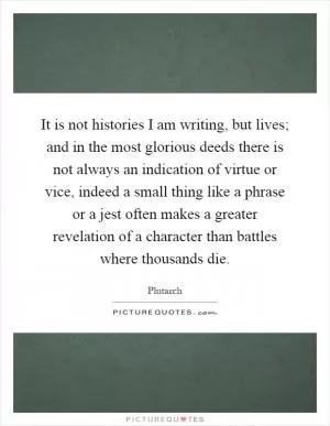 It is not histories I am writing, but lives; and in the most glorious deeds there is not always an indication of virtue or vice, indeed a small thing like a phrase or a jest often makes a greater revelation of a character than battles where thousands die Picture Quote #1