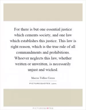 For there is but one essential justice which cements society, and one law which establishes this justice. This law is right reason, which is the true rule of all commandments and prohibitions. Whoever neglects this law, whether written or unwritten, is necessarily unjust and wicked Picture Quote #1