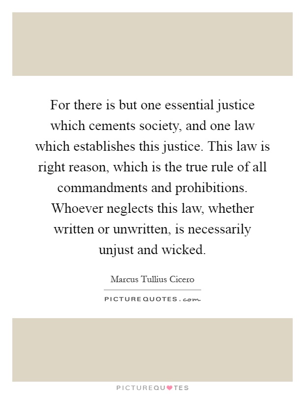 For there is but one essential justice which cements society, and one law which establishes this justice. This law is right reason, which is the true rule of all commandments and prohibitions. Whoever neglects this law, whether written or unwritten, is necessarily unjust and wicked Picture Quote #1