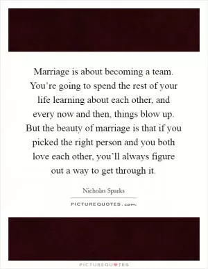 Marriage is about becoming a team. You’re going to spend the rest of your life learning about each other, and every now and then, things blow up. But the beauty of marriage is that if you picked the right person and you both love each other, you’ll always figure out a way to get through it Picture Quote #1