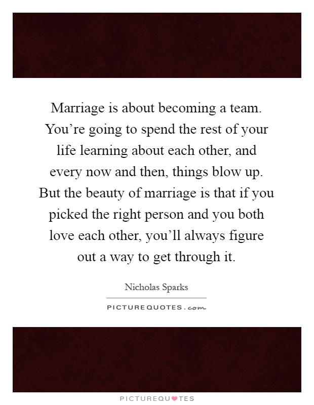 Marriage is about becoming a team. You're going to spend the rest of your life learning about each other, and every now and then, things blow up. But the beauty of marriage is that if you picked the right person and you both love each other, you'll always figure out a way to get through it Picture Quote #1