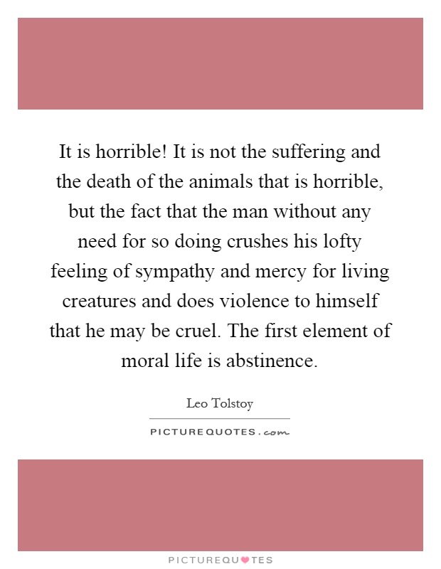 It is horrible! It is not the suffering and the death of the animals that is horrible, but the fact that the man without any need for so doing crushes his lofty feeling of sympathy and mercy for living creatures and does violence to himself that he may be cruel. The first element of moral life is abstinence Picture Quote #1