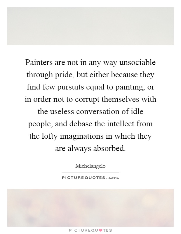 Painters are not in any way unsociable through pride, but either because they find few pursuits equal to painting, or in order not to corrupt themselves with the useless conversation of idle people, and debase the intellect from the lofty imaginations in which they are always absorbed Picture Quote #1