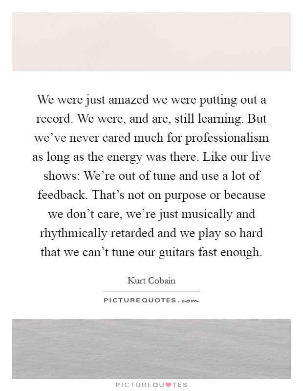 We were just amazed we were putting out a record. We were, and are, still learning. But we've never cared much for professionalism as long as the energy was there. Like our live shows: We're out of tune and use a lot of feedback. That's not on purpose or because we don't care, we're just musically and rhythmically retarded and we play so hard that we can't tune our guitars fast enough Picture Quote #1