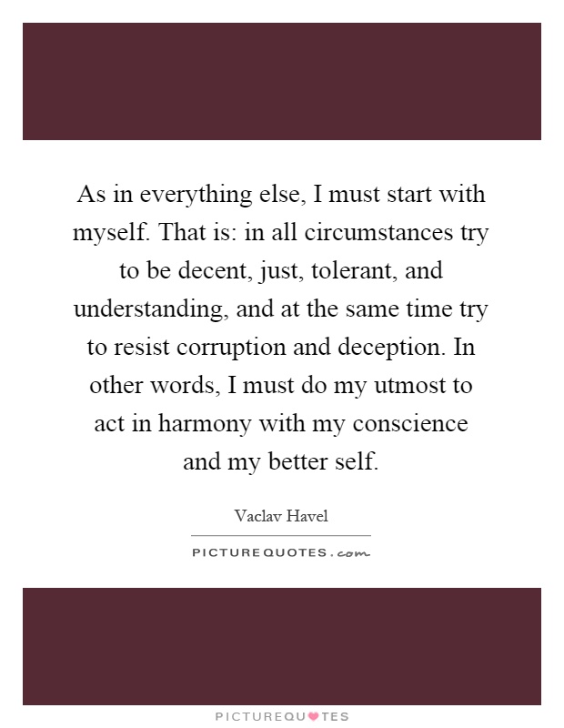 As in everything else, I must start with myself. That is: in all circumstances try to be decent, just, tolerant, and understanding, and at the same time try to resist corruption and deception. In other words, I must do my utmost to act in harmony with my conscience and my better self Picture Quote #1