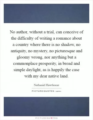 No author, without a trial, can conceive of the difficulty of writing a romance about a country where there is no shadow, no antiquity, no mystery, no picturesque and gloomy wrong, nor anything but a commonplace prosperity, in broad and simple daylight, as is happily the case with my dear native land Picture Quote #1