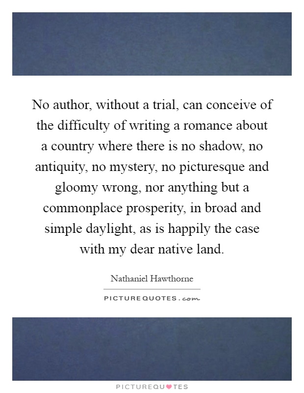 No author, without a trial, can conceive of the difficulty of writing a romance about a country where there is no shadow, no antiquity, no mystery, no picturesque and gloomy wrong, nor anything but a commonplace prosperity, in broad and simple daylight, as is happily the case with my dear native land Picture Quote #1