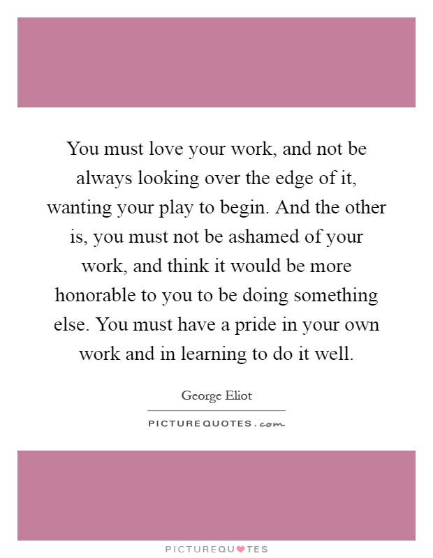 You must love your work, and not be always looking over the edge of it, wanting your play to begin. And the other is, you must not be ashamed of your work, and think it would be more honorable to you to be doing something else. You must have a pride in your own work and in learning to do it well Picture Quote #1