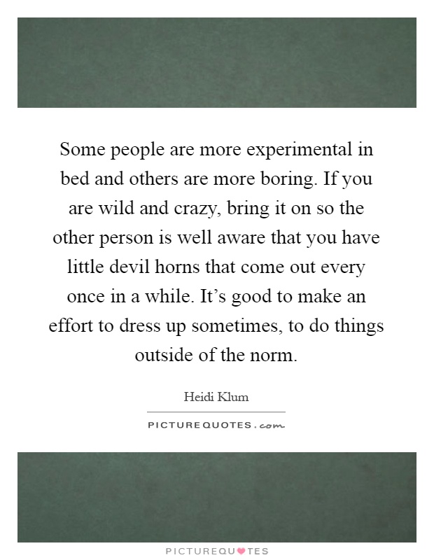 Some people are more experimental in bed and others are more boring. If you are wild and crazy, bring it on so the other person is well aware that you have little devil horns that come out every once in a while. It's good to make an effort to dress up sometimes, to do things outside of the norm Picture Quote #1