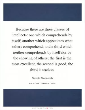 Because there are three classes of intellects: one which comprehends by itself; another which appreciates what others comprehend; and a third which neither comprehends by itself nor by the showing of others; the first is the most excellent, the second is good, the third is useless Picture Quote #1